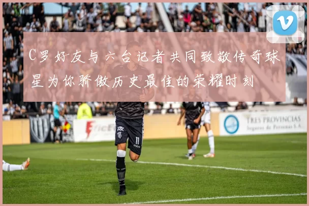 C罗好友与六台记者共同致敬传奇球星为你骄傲历史最佳的荣耀时刻