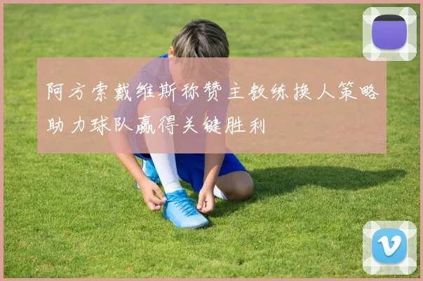阿方索戴维斯称赞主教练换人策略助力球队赢得关键胜利