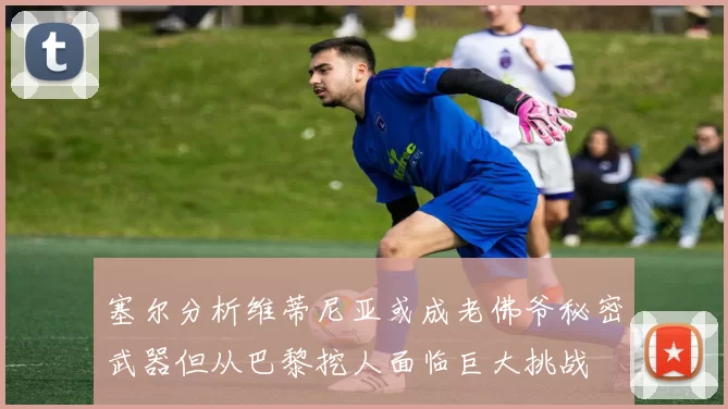 塞尔分析维蒂尼亚或成老佛爷秘密武器但从巴黎挖人面临巨大挑战