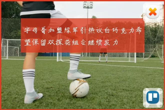 字母哥加盟绿军引热议白巧克力希望保留双探花组合继续发力