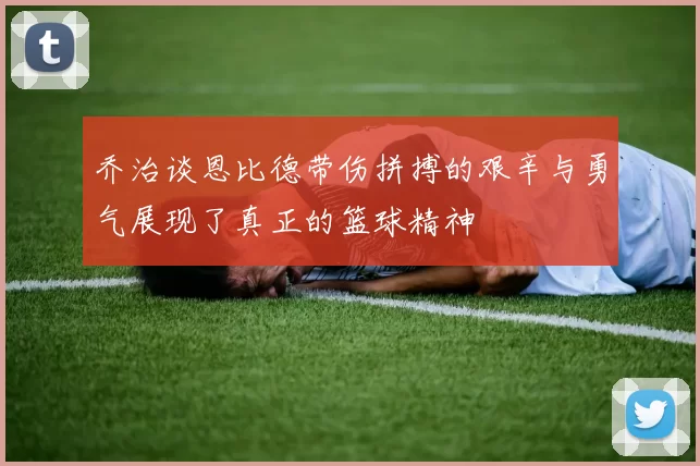 乔治谈恩比德带伤拼搏的艰辛与勇气展现了真正的篮球精神