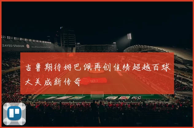 吉鲁期待姆巴佩再创佳绩超越百球大关成新传奇