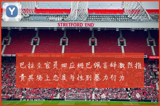 巴拉圭官员回应姆巴佩言辞激烈指责其场上态度与性别暴力行为