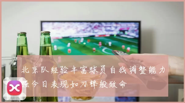 北京队经验丰富球员自我调整能力强今日表现如刀锋般致命