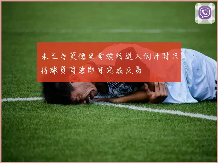 米兰与莫德里奇续约进入倒计时只待球员同意即可完成交易