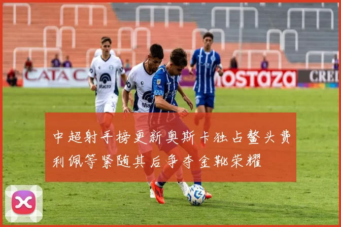 中超射手榜更新奥斯卡独占鳌头费利佩等紧随其后争夺金靴荣耀