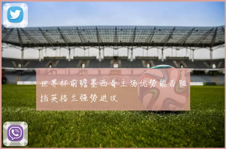 世界杯前瞻墨西哥主场优势能否阻挡英格兰强势进攻