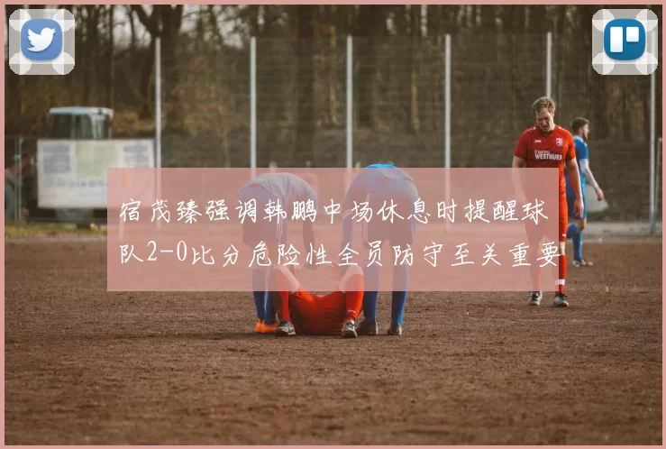 宿茂臻强调韩鹏中场休息时提醒球队2-0比分危险性全员防守至关重要