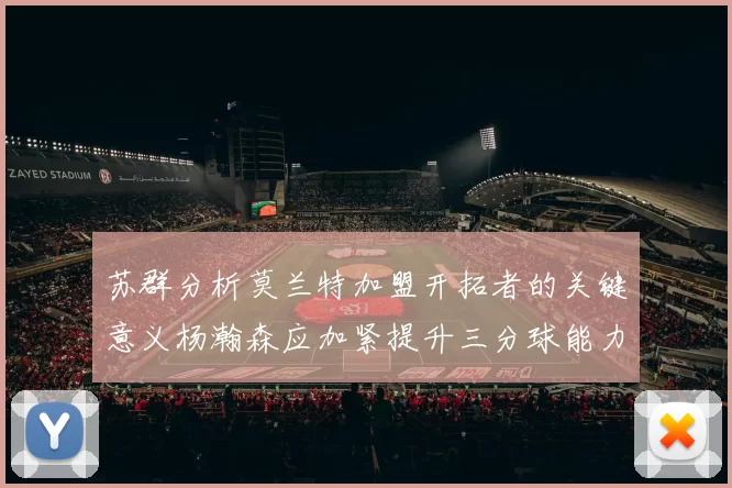 苏群分析莫兰特加盟开拓者的关键意义杨瀚森应加紧提升三分球能力