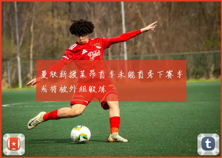 曼联新援莱昂首季未能首秀下赛季或将被外租锻炼