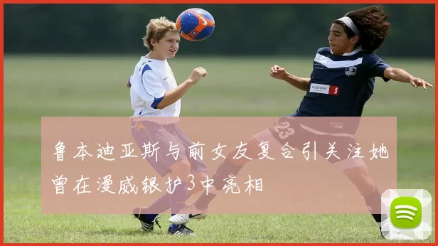 鲁本迪亚斯与前女友复合引关注她曾在漫威银护3中亮相